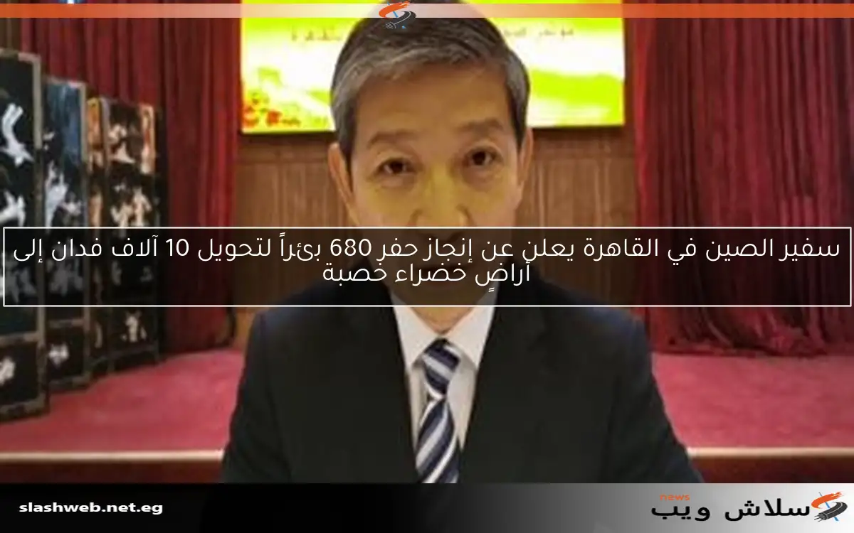 سفير الصين في القاهرة يعلن عن إنجاز حفر 680 بئراً لتحويل 10 آلاف فدان إلى أراضٍ خضراء خصبة