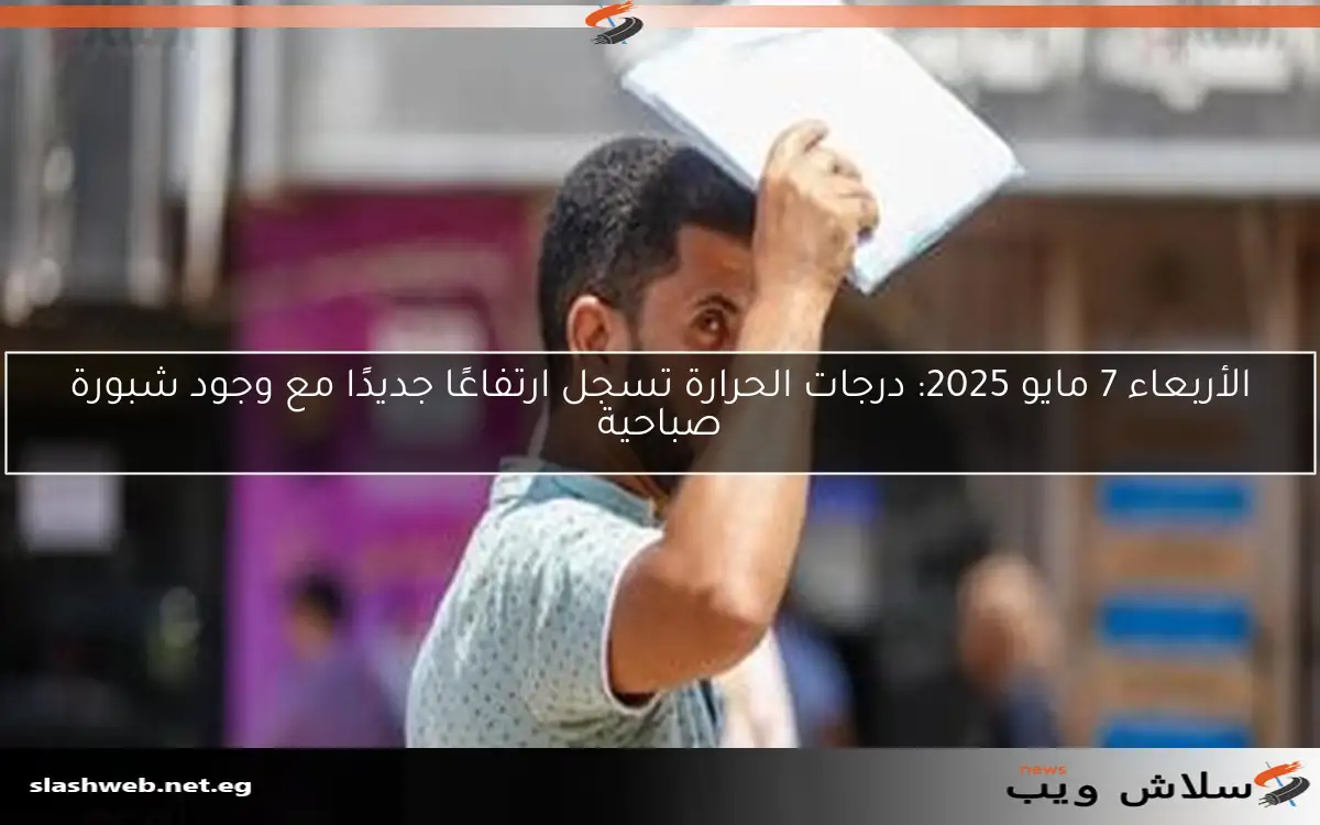 الأربعاء 7 مايو 2025: درجات الحرارة تسجل ارتفاعًا جديدًا مع وجود شبورة صباحية