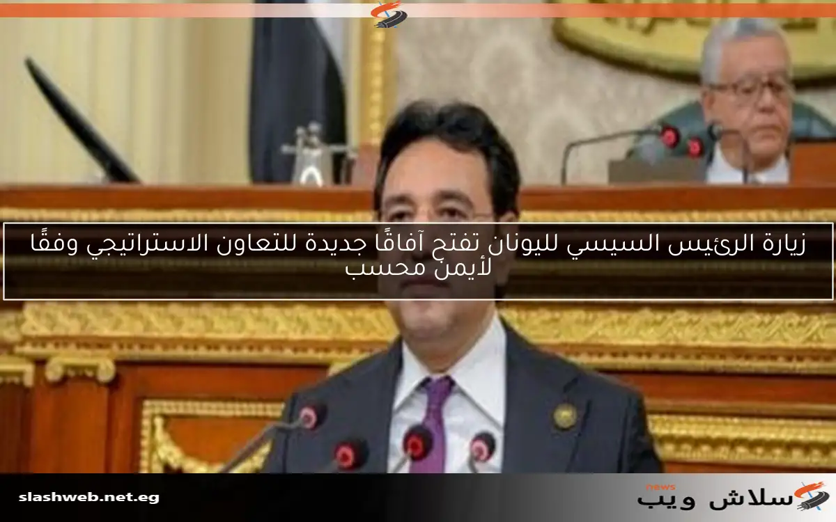 زيارة الرئيس السيسي لليونان تفتح آفاقًا جديدة للتعاون الاستراتيجي وفقًا لأيمن محسب