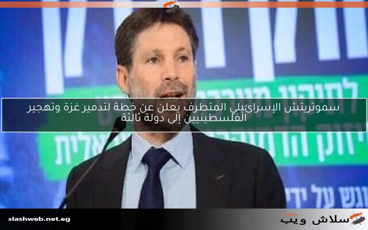 سموتريتش الإسرائيلي المتطرف يعلن عن خطة لتدمير غزة وتهجير الفلسطينيين إلى دولة ثالثة