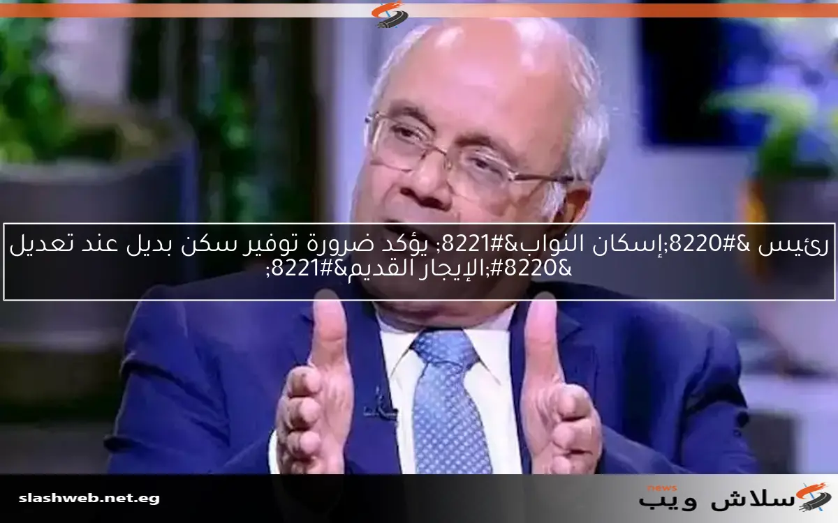 رئيس “إسكان النواب” يؤكد ضرورة توفير سكن بديل عند تعديل “الإيجار القديم”