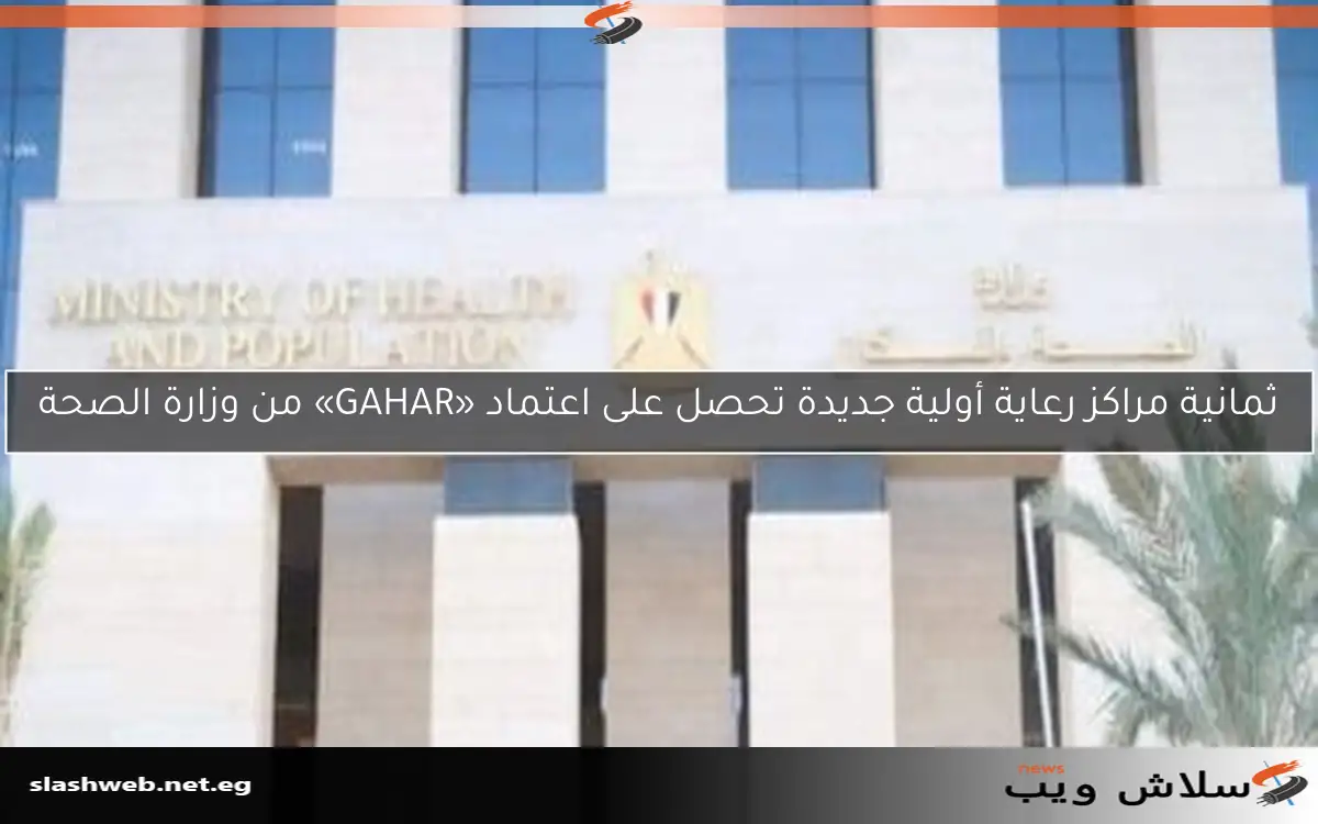 ثمانية مراكز رعاية أولية جديدة تحصل على اعتماد «GAHAR» من وزارة الصحة
