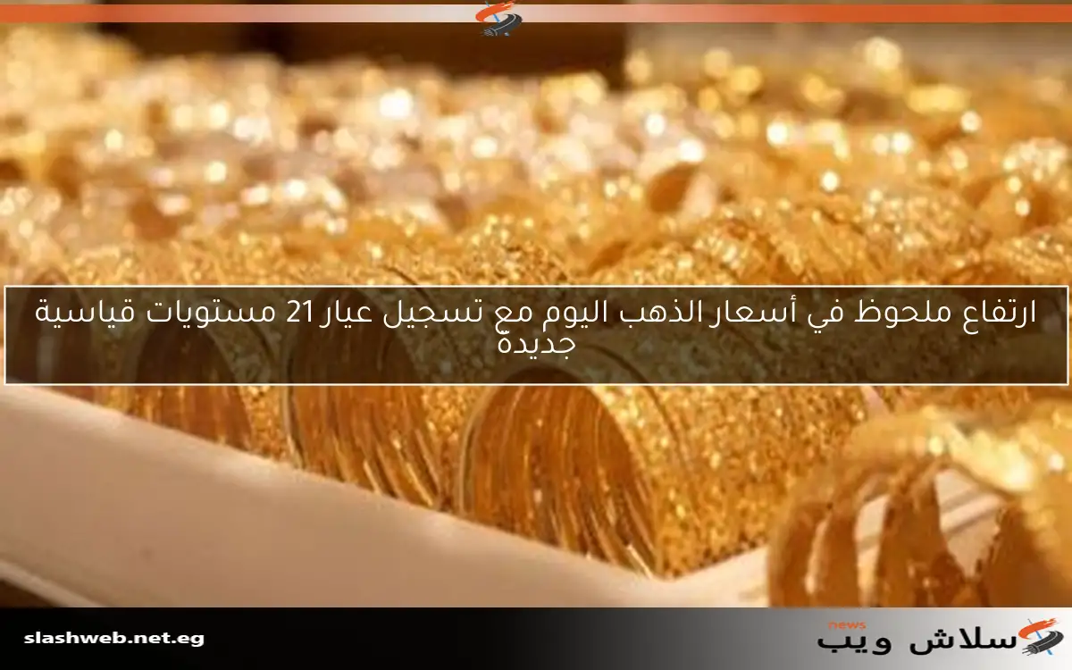 ارتفاع ملحوظ في أسعار الذهب اليوم مع تسجيل عيار 21 مستويات قياسية جديدة