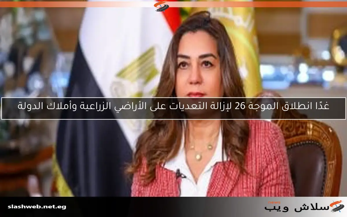 غدًا انطلاق الموجة 26 لإزالة التعديات على الأراضي الزراعية وأملاك الدولة