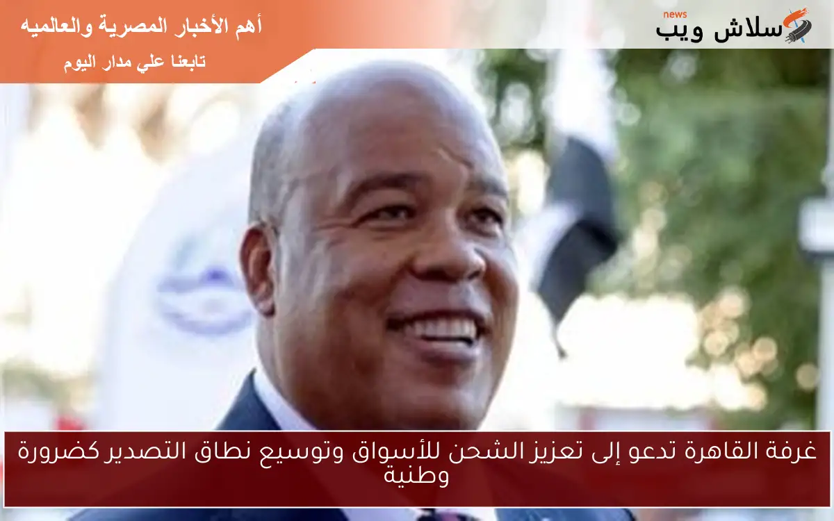 غرفة القاهرة تدعو إلى تعزيز الشحن للأسواق وتوسيع نطاق التصدير كضرورة وطنية