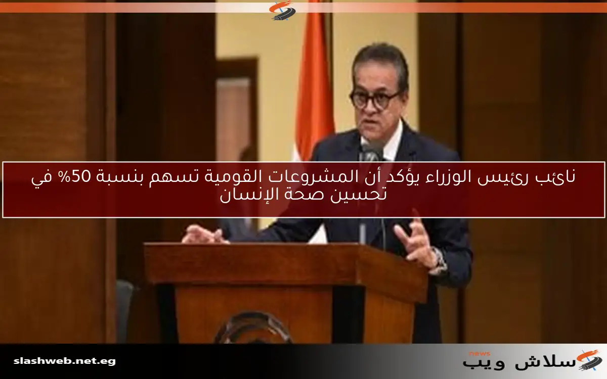 نائب رئيس الوزراء يؤكد أن المشروعات القومية تسهم بنسبة 50% في تحسين صحة الإنسان