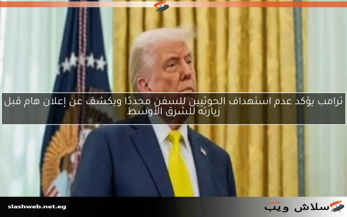 ترامب يؤكد عدم استهداف الحوثيين للسفن مجددًا ويكشف عن إعلان هام قبل زيارته للشرق الأوسط