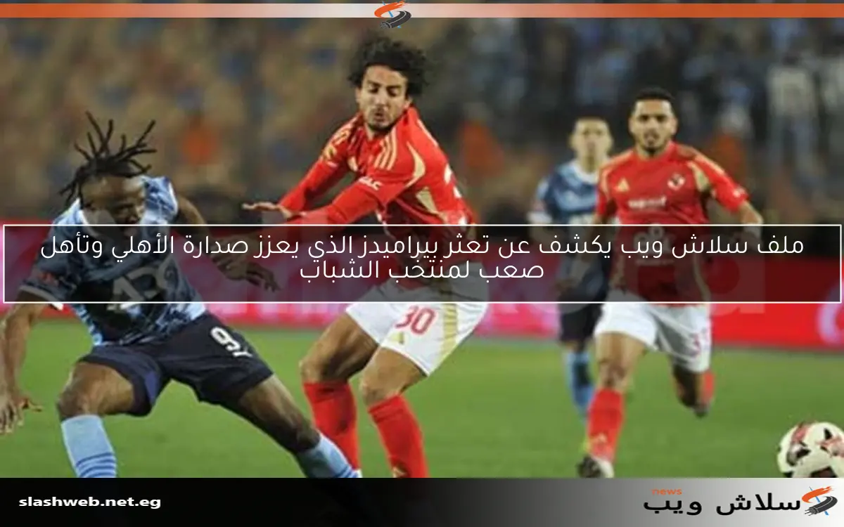 ملف سلاش ويب يكشف عن تعثر بيراميدز الذي يعزز صدارة الأهلي وتأهل صعب لمنتخب الشباب