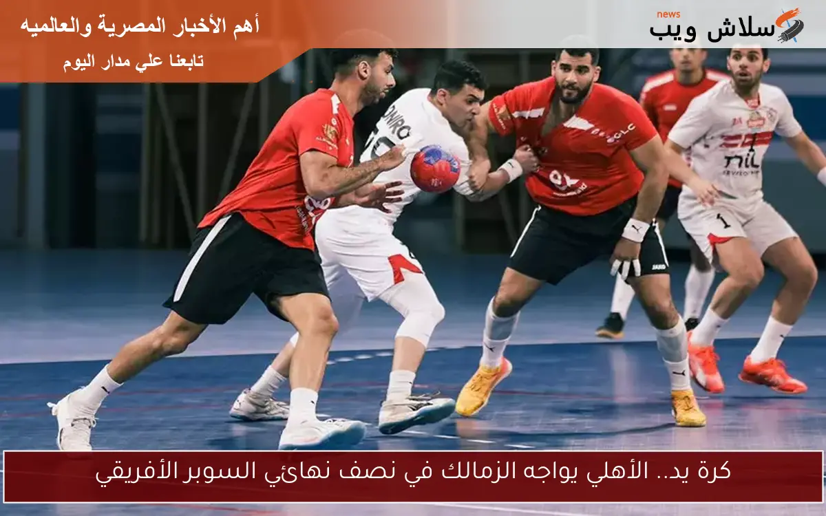 كرة يد.. الأهلي يواجه الزمالك في نصف نهائي السوبر الأفريقي