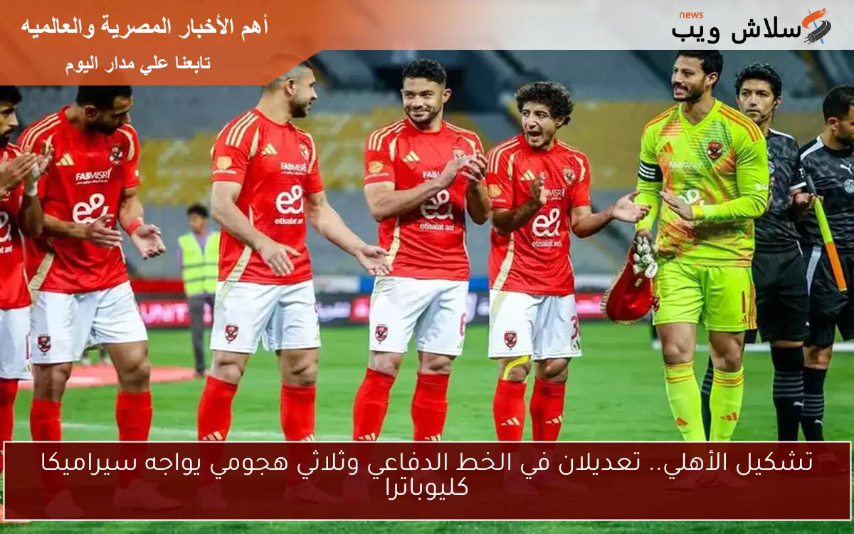 تشكيل الأهلي.. تعديلان في الخط الدفاعي وثلاثي هجومي يواجه سيراميكا كليوباترا