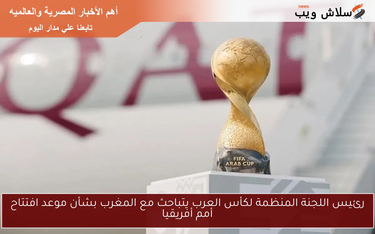 رئيس اللجنة المنظمة لكأس العرب يتباحث مع المغرب بشأن موعد افتتاح أمم أفريقيا