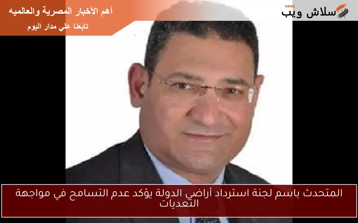 المتحدث باسم لجنة استرداد أراضي الدولة يؤكد عدم التسامح في مواجهة التعديات