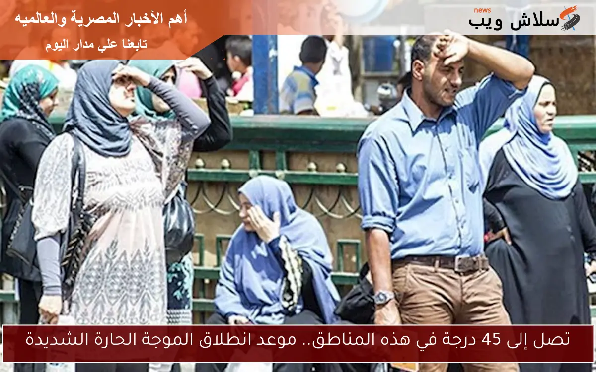 تصل إلى 45 درجة في هذه المناطق.. موعد انطلاق الموجة الحارة الشديدة