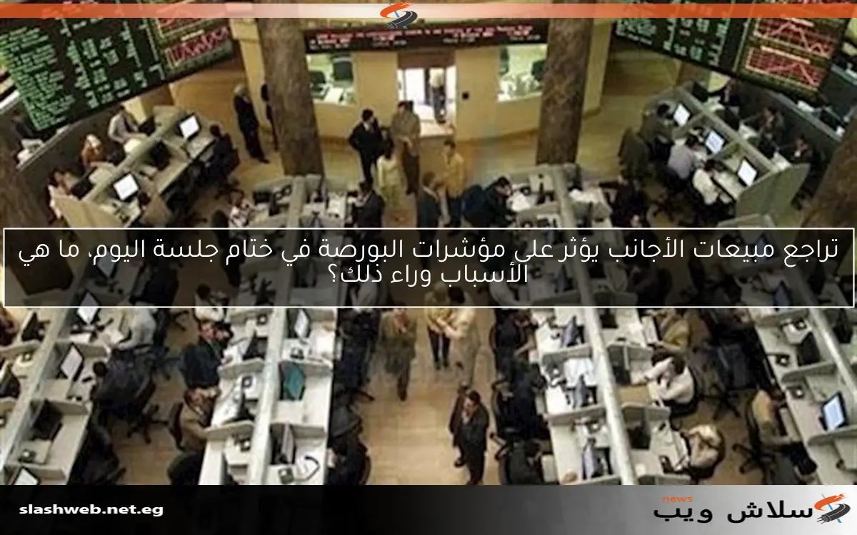 تراجع مبيعات الأجانب يؤثر على مؤشرات البورصة في ختام جلسة اليوم، ما هي الأسباب وراء ذلك؟
