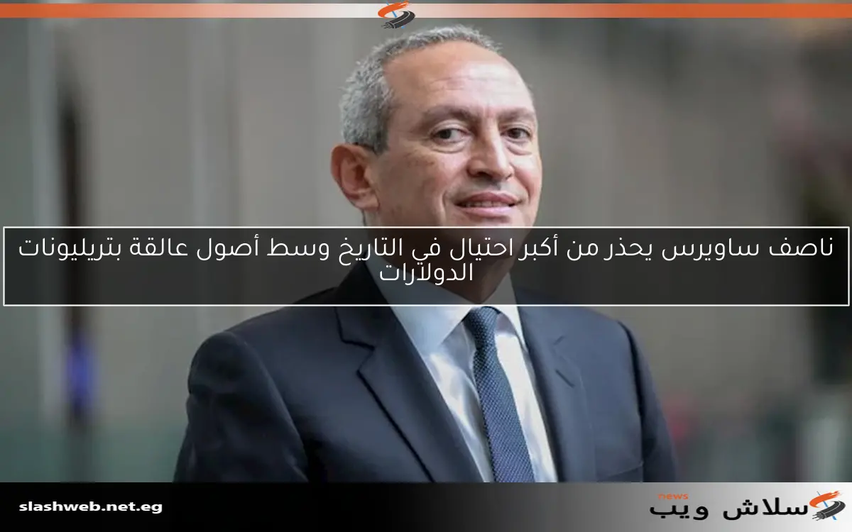 ناصف ساويرس يحذر من أكبر احتيال في التاريخ وسط أصول عالقة بتريليونات الدولارات