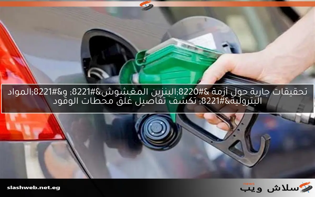 تحقيقات جارية حول أزمة “البنزين المغشوش” و”المواد البترولية” تكشف تفاصيل غلق محطات الوقود