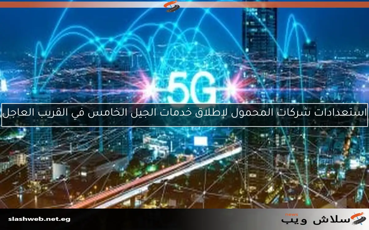 استعدادات شركات المحمول لإطلاق خدمات الجيل الخامس في القريب العاجل