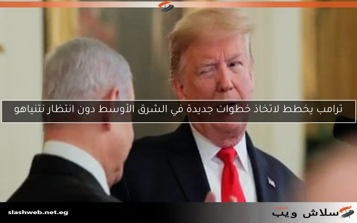 ترامب يخطط لاتخاذ خطوات جديدة في الشرق الأوسط دون انتظار نتنياهو