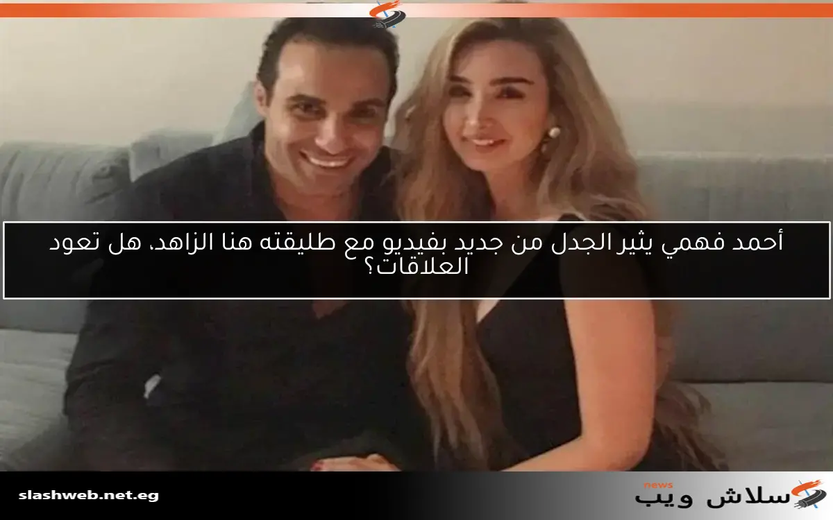 أحمد فهمي يثير الجدل من جديد بفيديو مع طليقته هنا الزاهد، هل تعود العلاقات؟
