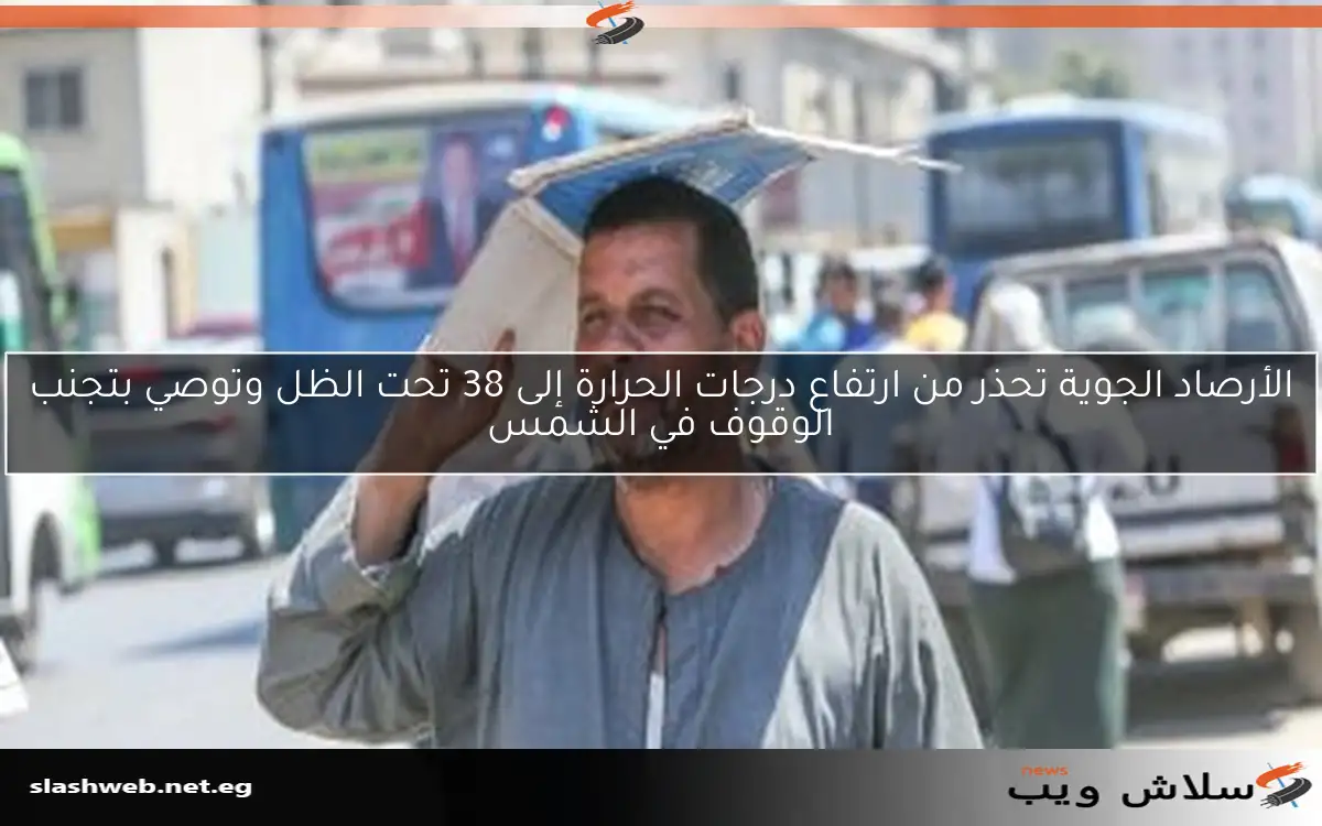 الأرصاد الجوية تحذر من ارتفاع درجات الحرارة إلى 38 تحت الظل وتوصي بتجنب الوقوف في الشمس