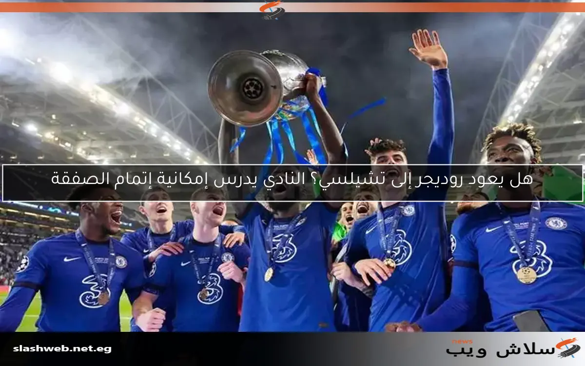 هل يعود روديجر إلى تشيلسي؟ النادي يدرس إمكانية إتمام الصفقة