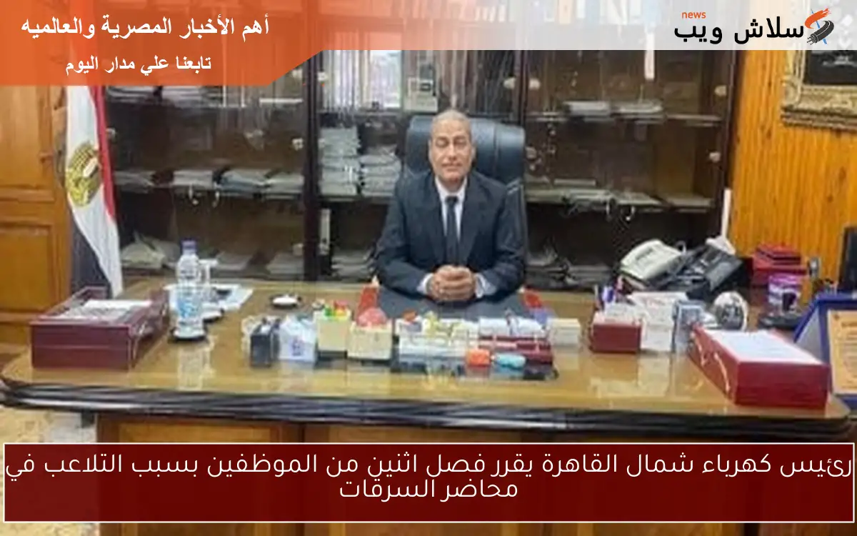 رئيس كهرباء شمال القاهرة يقرر فصل اثنين من الموظفين بسبب التلاعب في محاضر السرقات