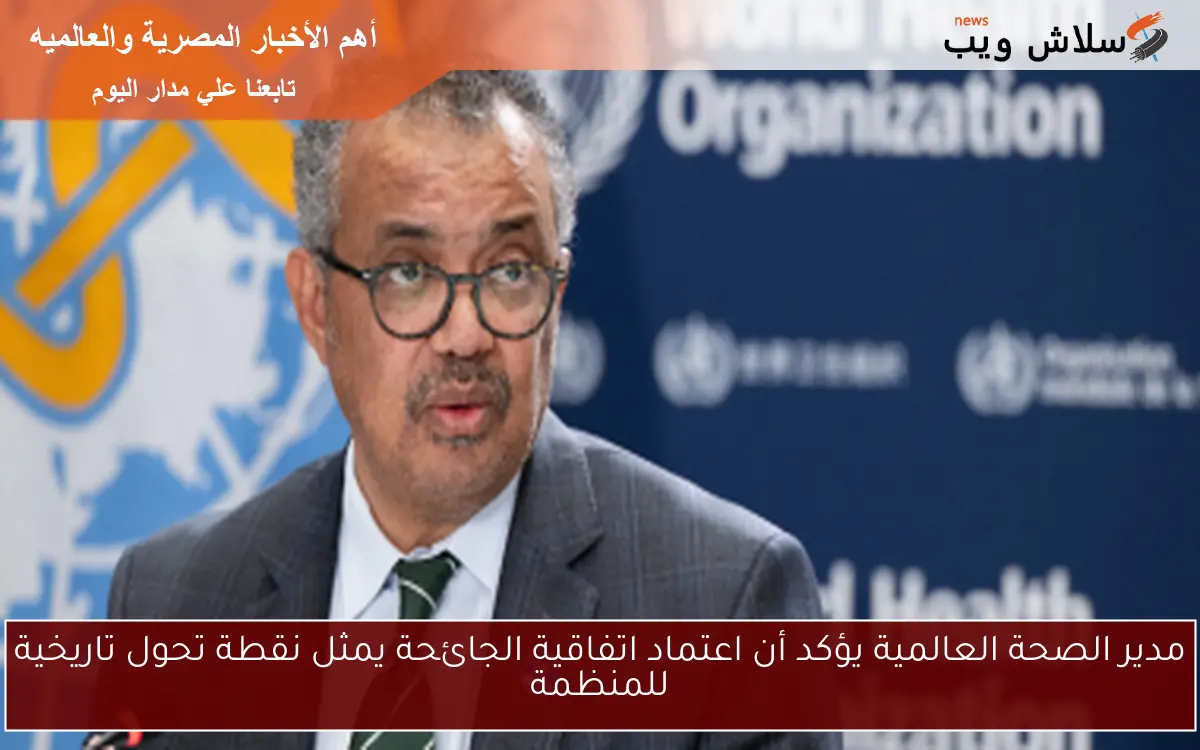 مدير الصحة العالمية يؤكد أن اعتماد اتفاقية الجائحة يمثل نقطة تحول تاريخية للمنظمة