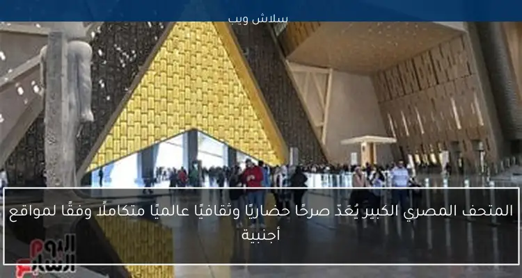 المتحف المصري الكبير يُعَدّ صرحًا حضاريًا وثقافيًا عالميًا متكاملًا وفقًا لمواقع أجنبية