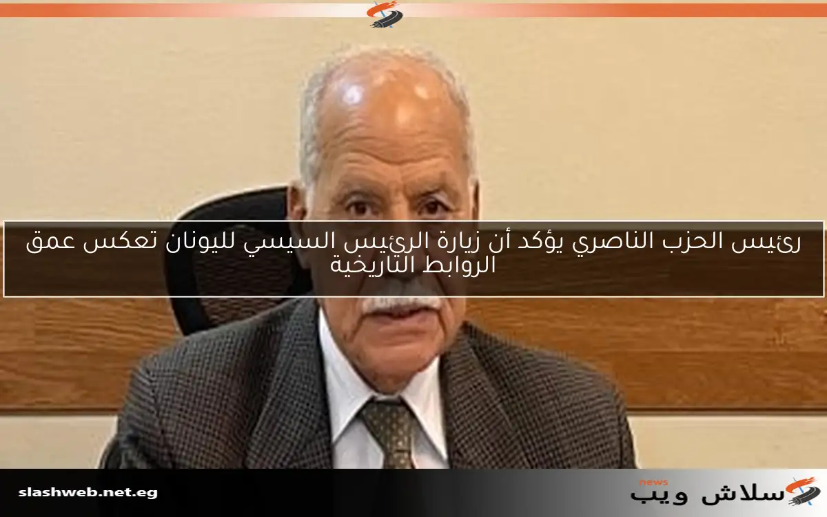رئيس الحزب الناصري يؤكد أن زيارة الرئيس السيسي لليونان تعكس عمق الروابط التاريخية
