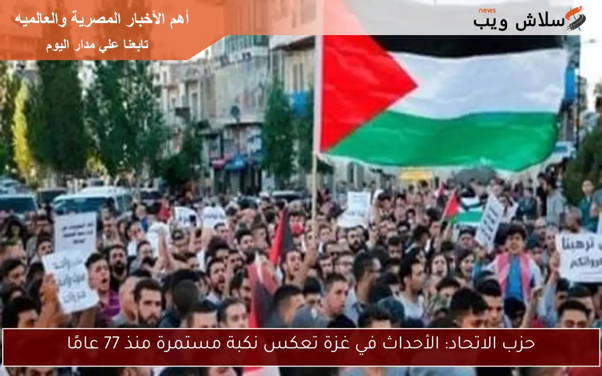 حزب الاتحاد: الأحداث في غزة تعكس نكبة مستمرة منذ 77 عامًا