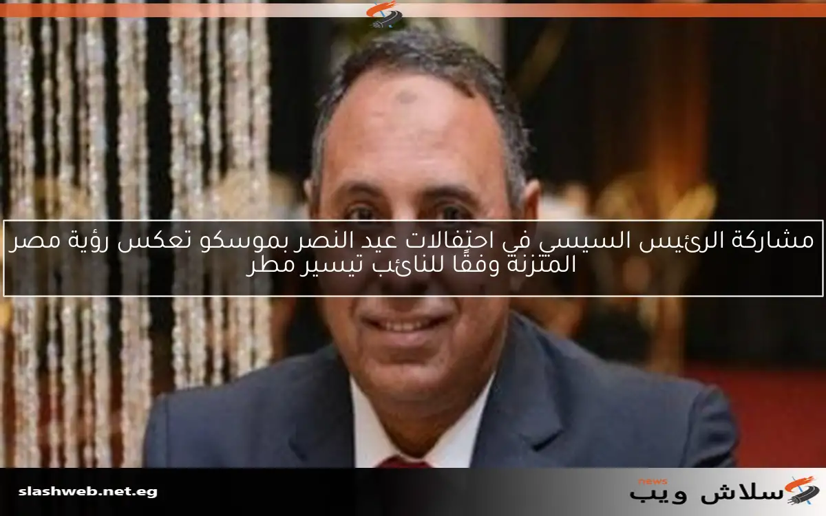 مشاركة الرئيس السيسي في احتفالات عيد النصر بموسكو تعكس رؤية مصر المتزنة وفقًا للنائب تيسير مطر