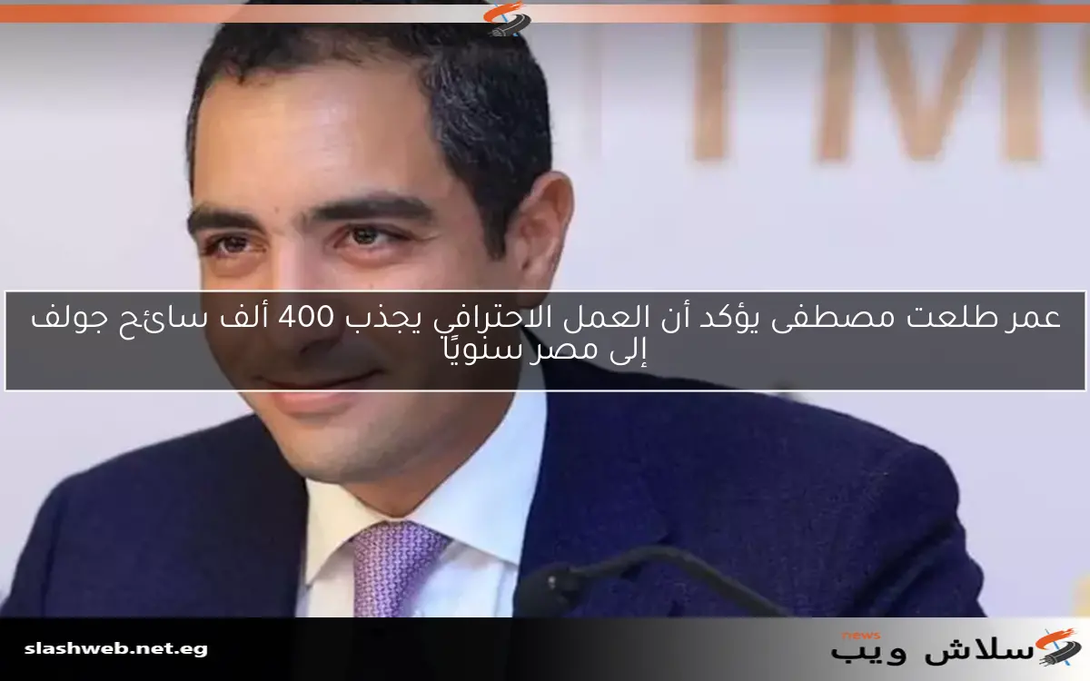 عمر طلعت مصطفى يؤكد أن العمل الاحترافي يجذب 400 ألف سائح جولف إلى مصر سنويًا