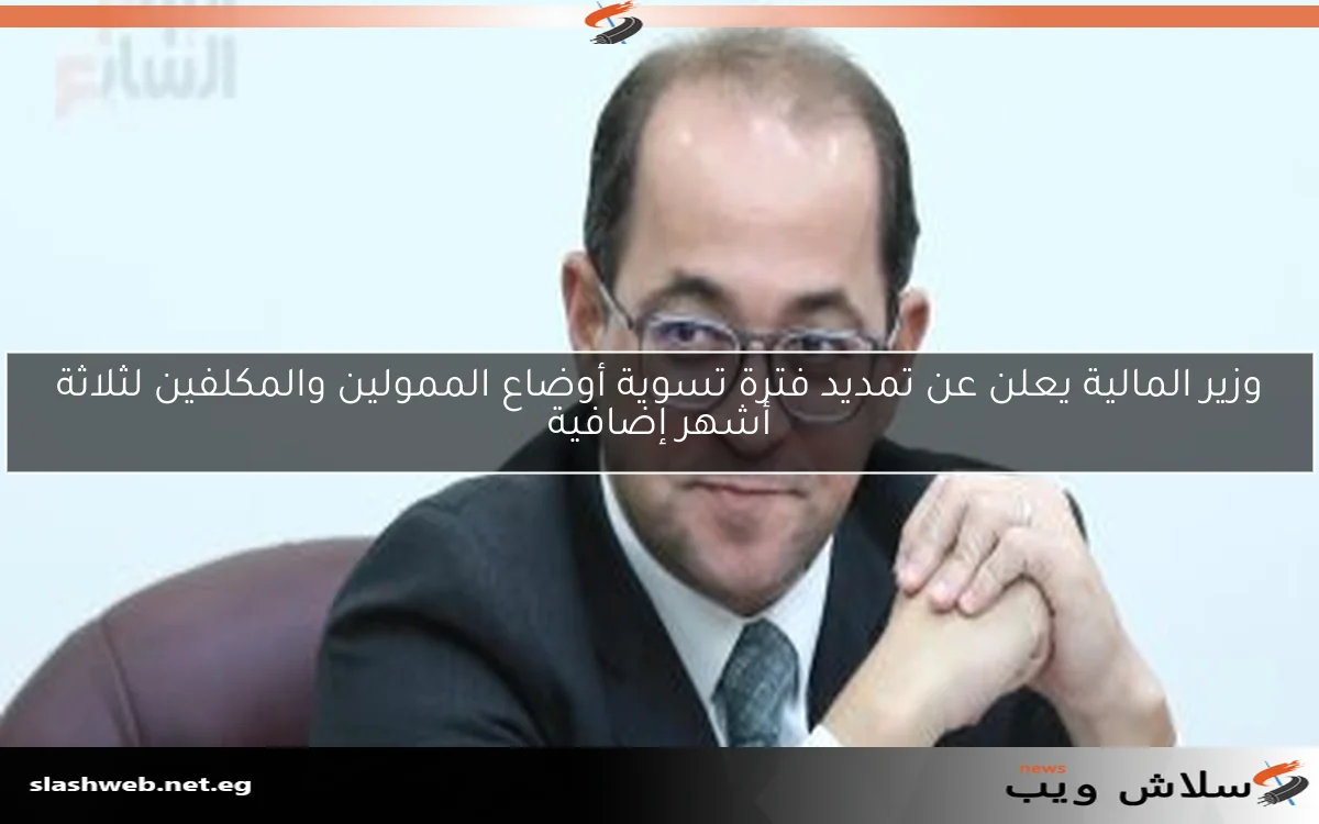 وزير المالية يعلن عن تمديد فترة تسوية أوضاع الممولين والمكلفين لثلاثة أشهر إضافية