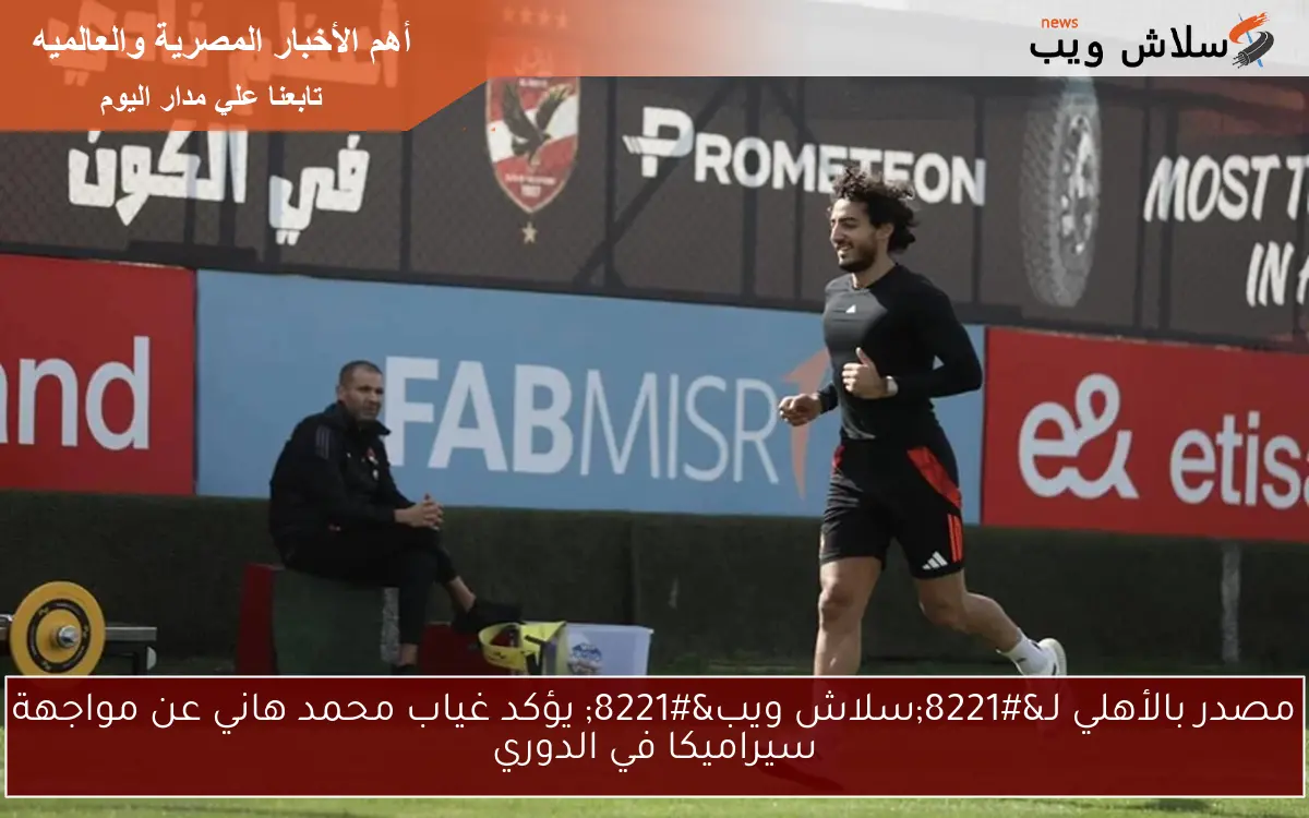 مصدر بالأهلي لـ”سلاش ويب” يؤكد غياب محمد هاني عن مواجهة سيراميكا في الدوري