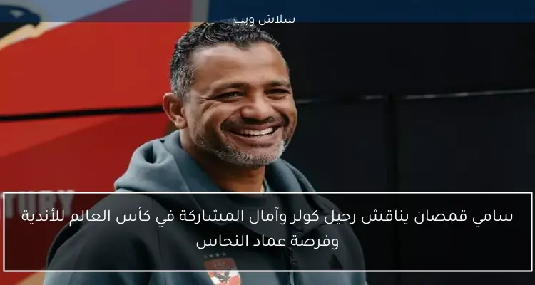 سامي قمصان يناقش رحيل كولر وآمال المشاركة في كأس العالم للأندية وفرصة عماد النحاس