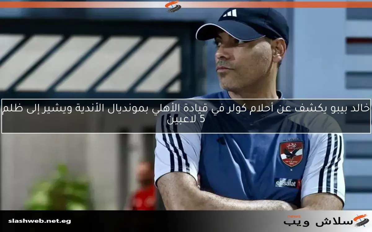 خالد بيبو يكشف عن أحلام كولر في قيادة الأهلي بمونديال الأندية ويشير إلى ظلم 5 لاعبين