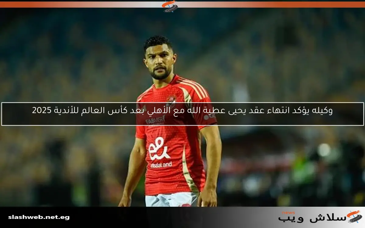 وكيله يكشف عن انتهاء عقد يحيى عطية الله مع الأهلي بعد كأس العالم للأندية 2025