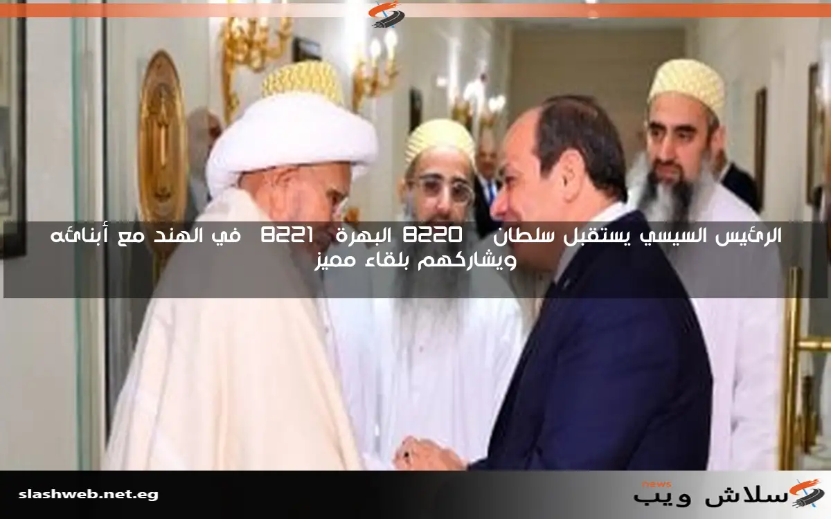 الرئيس السيسي يستقبل سلطان “البهرة” في الهند مع أبنائه ويشاركهم بلقاء مميز