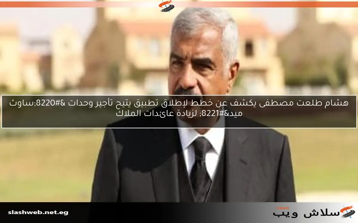 هشام طلعت مصطفى يكشف عن خطط لإطلاق تطبيق يتيح تأجير وحدات “ساوث ميد” لزيادة عائدات الملاك