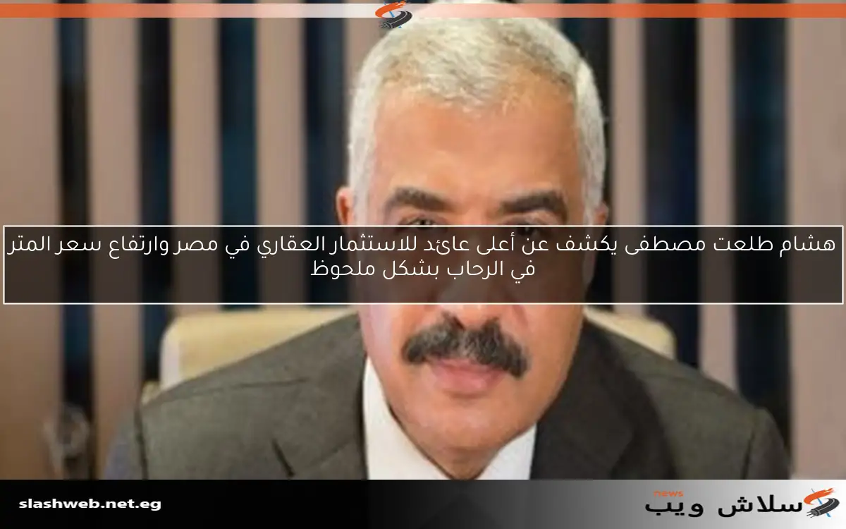 هشام طلعت مصطفى يكشف عن أعلى عائد للاستثمار العقاري في مصر وارتفاع سعر المتر في الرحاب بشكل ملحوظ