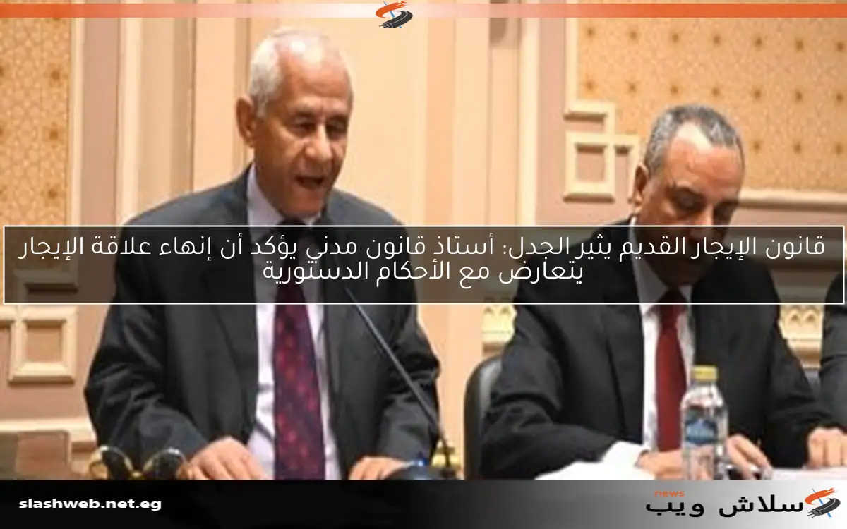 قانون الإيجار القديم يثير الجدل: أستاذ قانون مدني يؤكد أن إنهاء علاقة الإيجار يتعارض مع الأحكام الدستورية