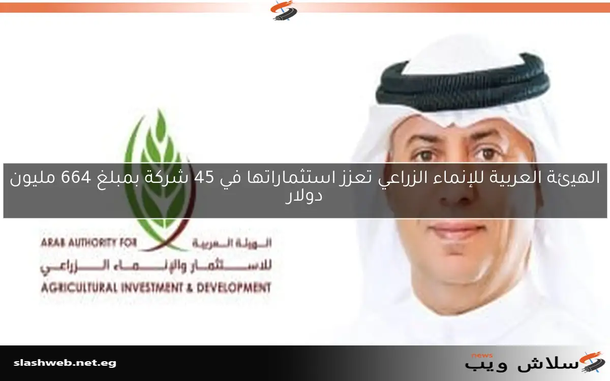 الهيئة العربية للإنماء الزراعي تعزز استثماراتها في 45 شركة بمبلغ 664 مليون دولار