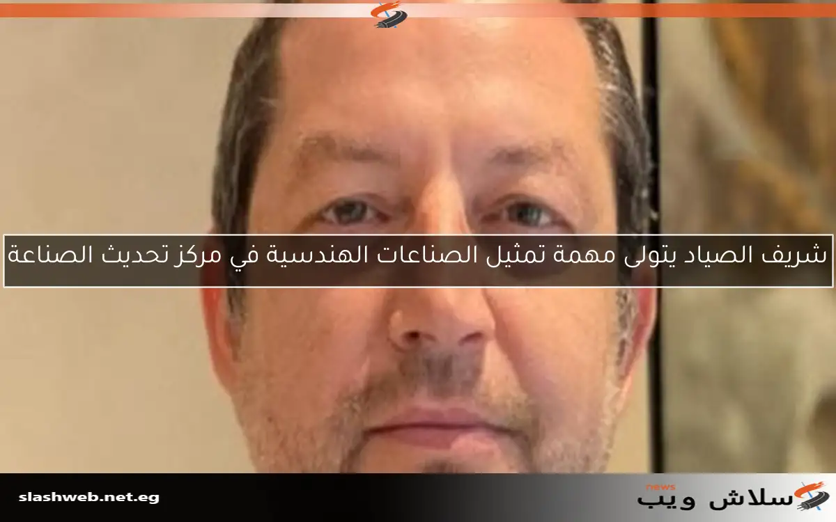شريف الصياد يتولى مهمة تمثيل الصناعات الهندسية في مركز تحديث الصناعة