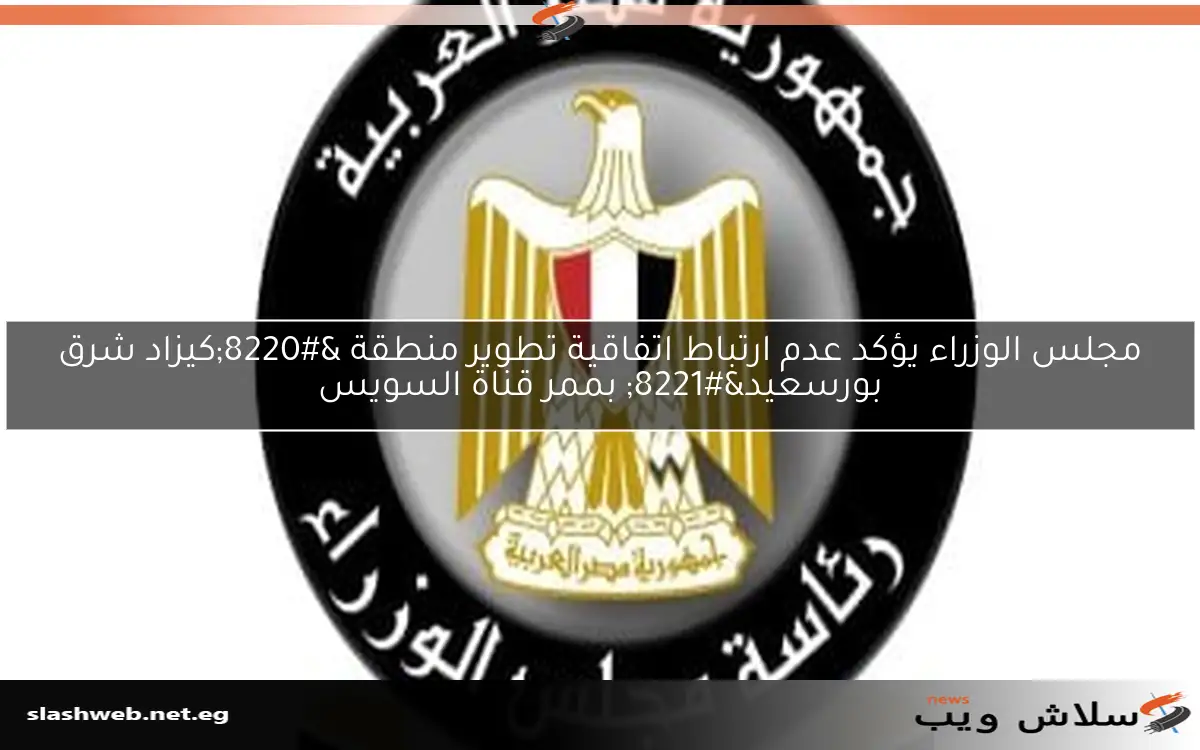 مجلس الوزراء يؤكد عدم ارتباط اتفاقية تطوير منطقة “كيزاد شرق بورسعيد” بممر قناة السويس