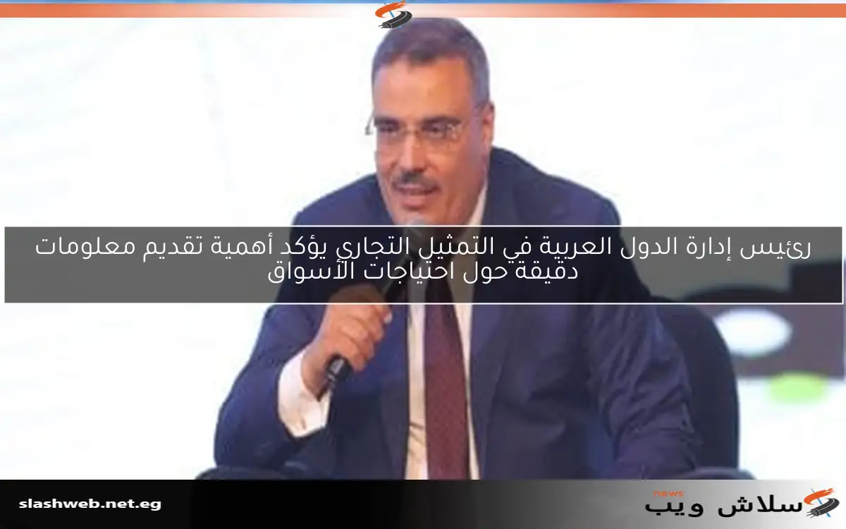 رئيس إدارة الدول العربية في التمثيل التجاري يؤكد أهمية تقديم معلومات دقيقة حول احتياجات الأسواق