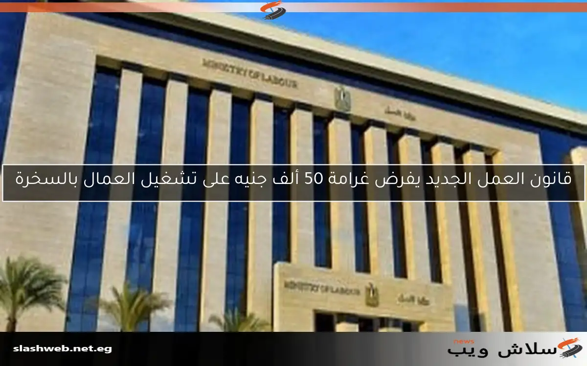 قانون العمل الجديد يفرض غرامة 50 ألف جنيه على تشغيل العمال بالسخرة