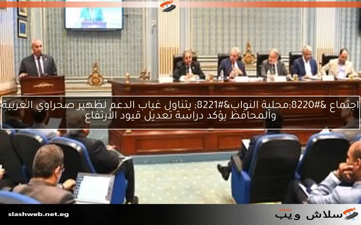 اجتماع “محلية النواب” يتناول غياب الدعم لظهير صحراوي الغربية والمحافظ يؤكد دراسة تعديل قيود الارتفاع