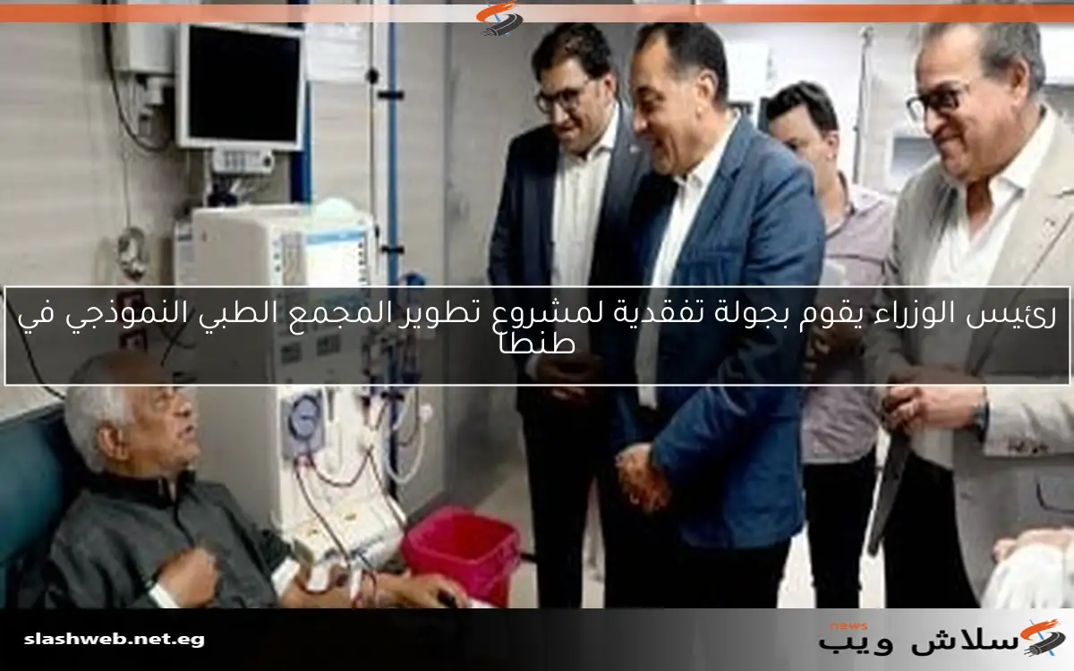 رئيس الوزراء يقوم بجولة تفقدية لمشروع تطوير المجمع الطبي النموذجي في طنطا