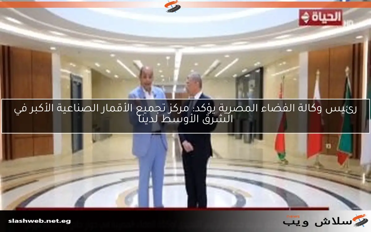رئيس وكالة الفضاء المصرية يؤكد: مركز تجميع الأقمار الصناعية الأكبر في الشرق الأوسط لدينا