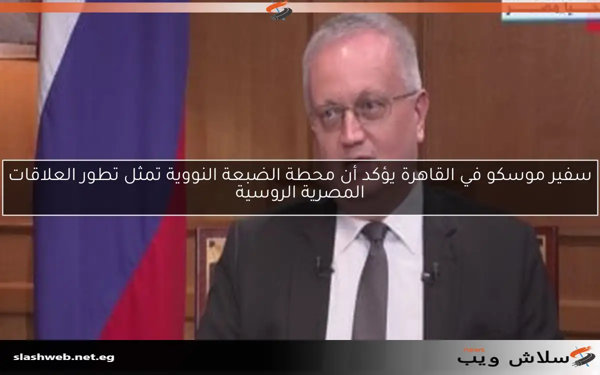 سفير موسكو في القاهرة يؤكد أن محطة الضبعة النووية تمثل تطور العلاقات المصرية الروسية